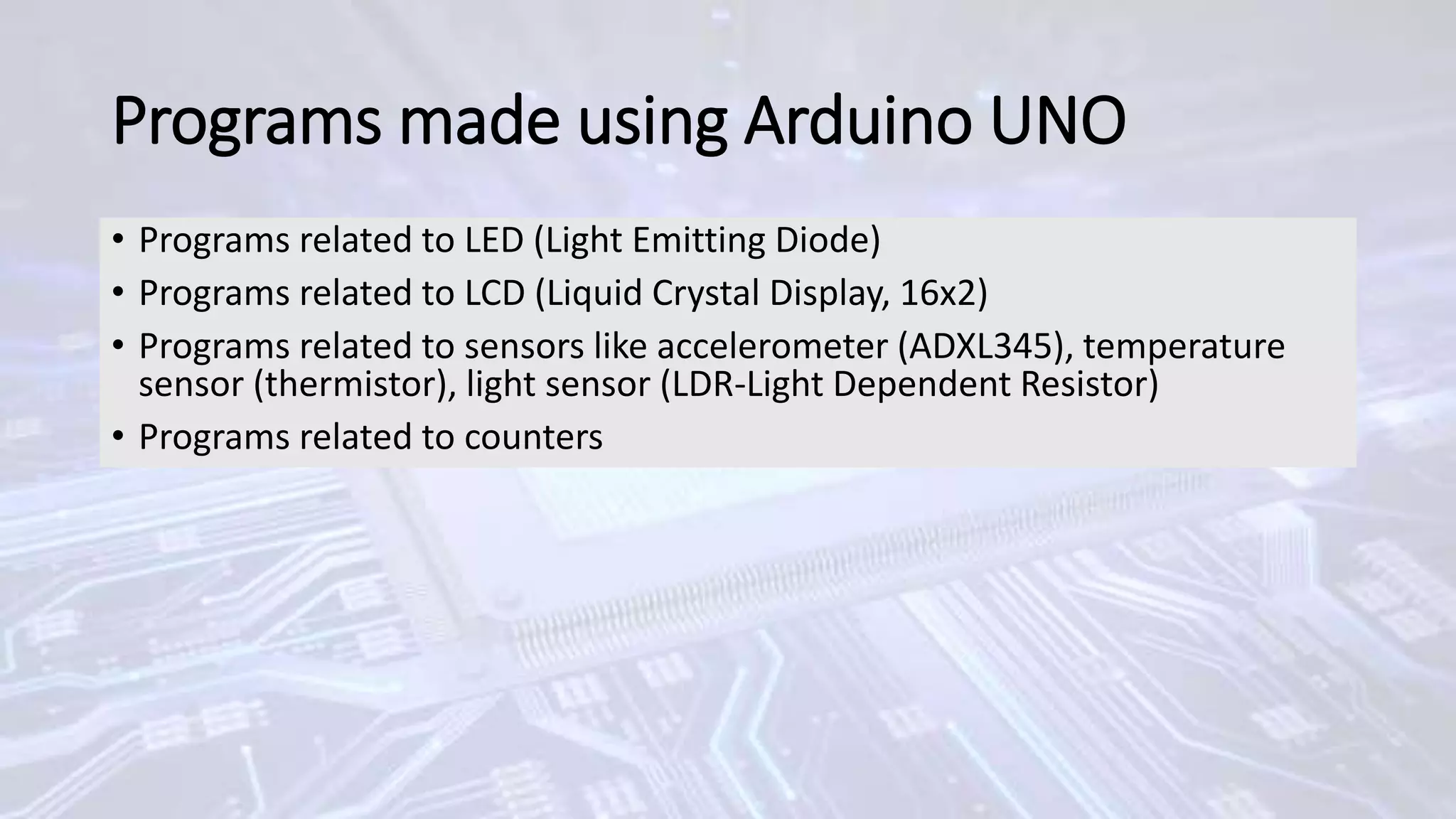 Programs made using Arduino UNO
• Programs related to LED (Light Emitting Diode)
• Programs related to LCD (Liquid Crystal Display, 16x2)
• Programs related to sensors like accelerometer (ADXL345), temperature
sensor (thermistor), light sensor (LDR-Light Dependent Resistor)
• Programs related to counters
 