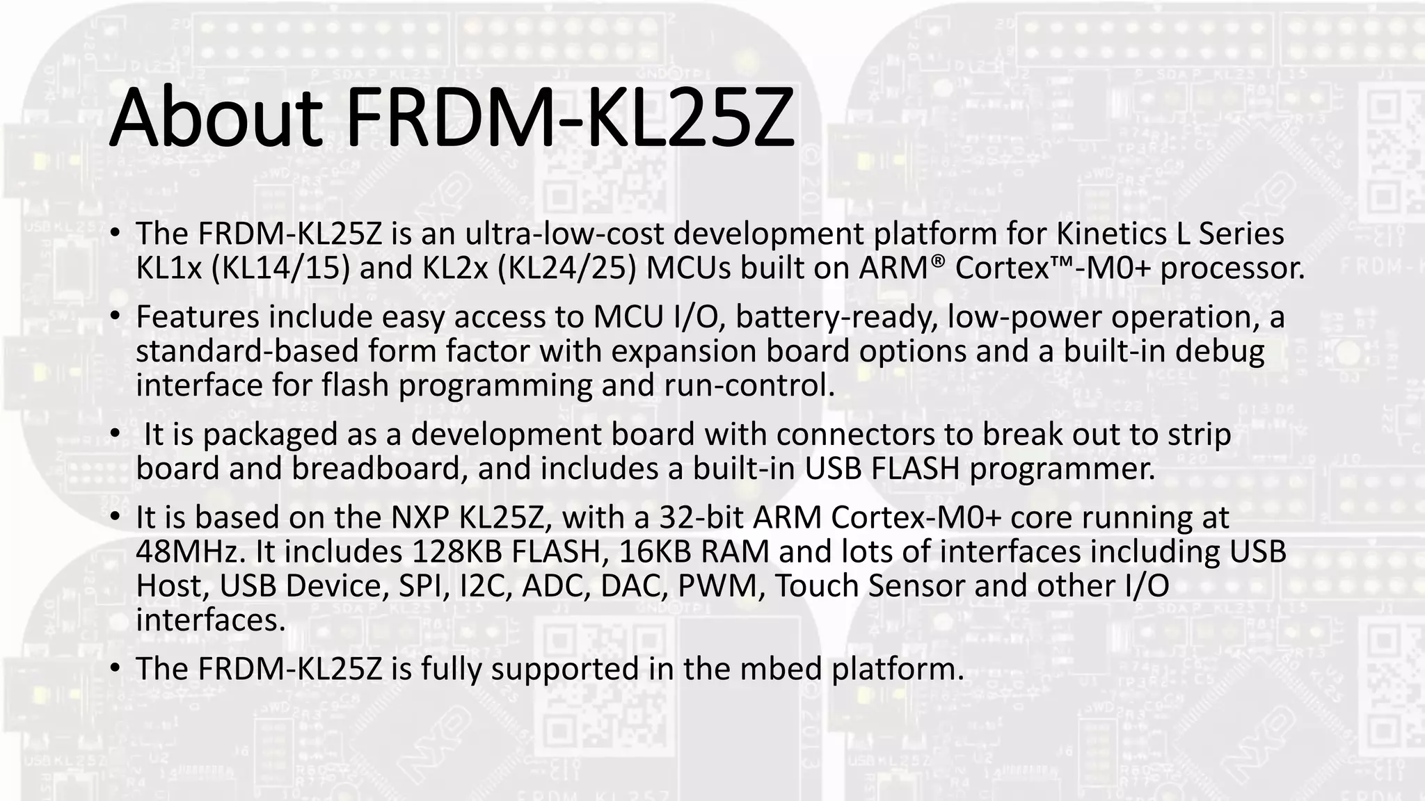 About FRDM-KL25Z
• The FRDM-KL25Z is an ultra-low-cost development platform for Kinetics L Series
KL1x (KL14/15) and KL2x (KL24/25) MCUs built on ARM® Cortex™-M0+ processor.
• Features include easy access to MCU I/O, battery-ready, low-power operation, a
standard-based form factor with expansion board options and a built-in debug
interface for flash programming and run-control.
• It is packaged as a development board with connectors to break out to strip
board and breadboard, and includes a built-in USB FLASH programmer.
• It is based on the NXP KL25Z, with a 32-bit ARM Cortex-M0+ core running at
48MHz. It includes 128KB FLASH, 16KB RAM and lots of interfaces including USB
Host, USB Device, SPI, I2C, ADC, DAC, PWM, Touch Sensor and other I/O
interfaces.
• The FRDM-KL25Z is fully supported in the mbed platform.
 
