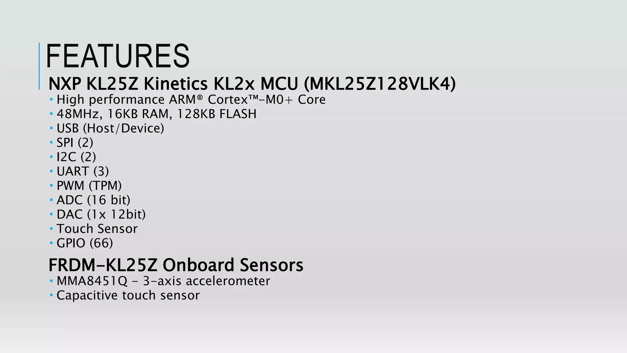 FEATURES
NXP KL25Z Kinetics KL2x MCU (MKL25Z128VLK4)
 High performance ARM® Cortex™-M0+ Core
 48MHz, 16KB RAM, 128KB FLASH
 USB (Host/Device)
 SPI (2)
 I2C (2)
 UART (3)
 PWM (TPM)
 ADC (16 bit)
 DAC (1x 12bit)
 Touch Sensor
 GPIO (66)
FRDM-KL25Z Onboard Sensors
 MMA8451Q - 3-axis accelerometer
 Capacitive touch sensor
 