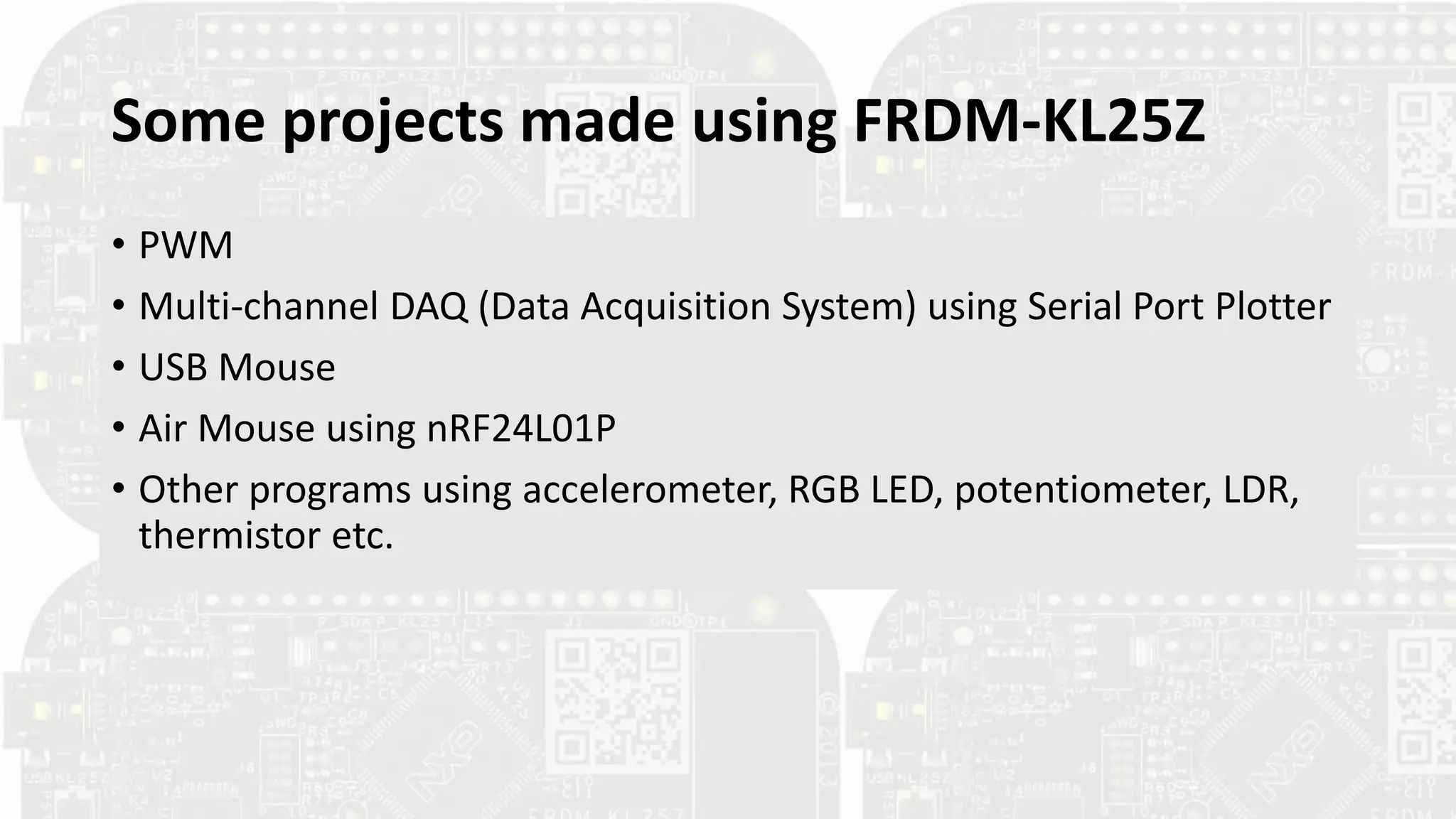 Some projects made using FRDM-KL25Z
• PWM
• Multi‐channel DAQ (Data Acquisition System) using Serial Port Plotter
• USB Mouse
• Air Mouse using nRF24L01P
• Other programs using accelerometer, RGB LED, potentiometer, LDR,
thermistor etc.
 