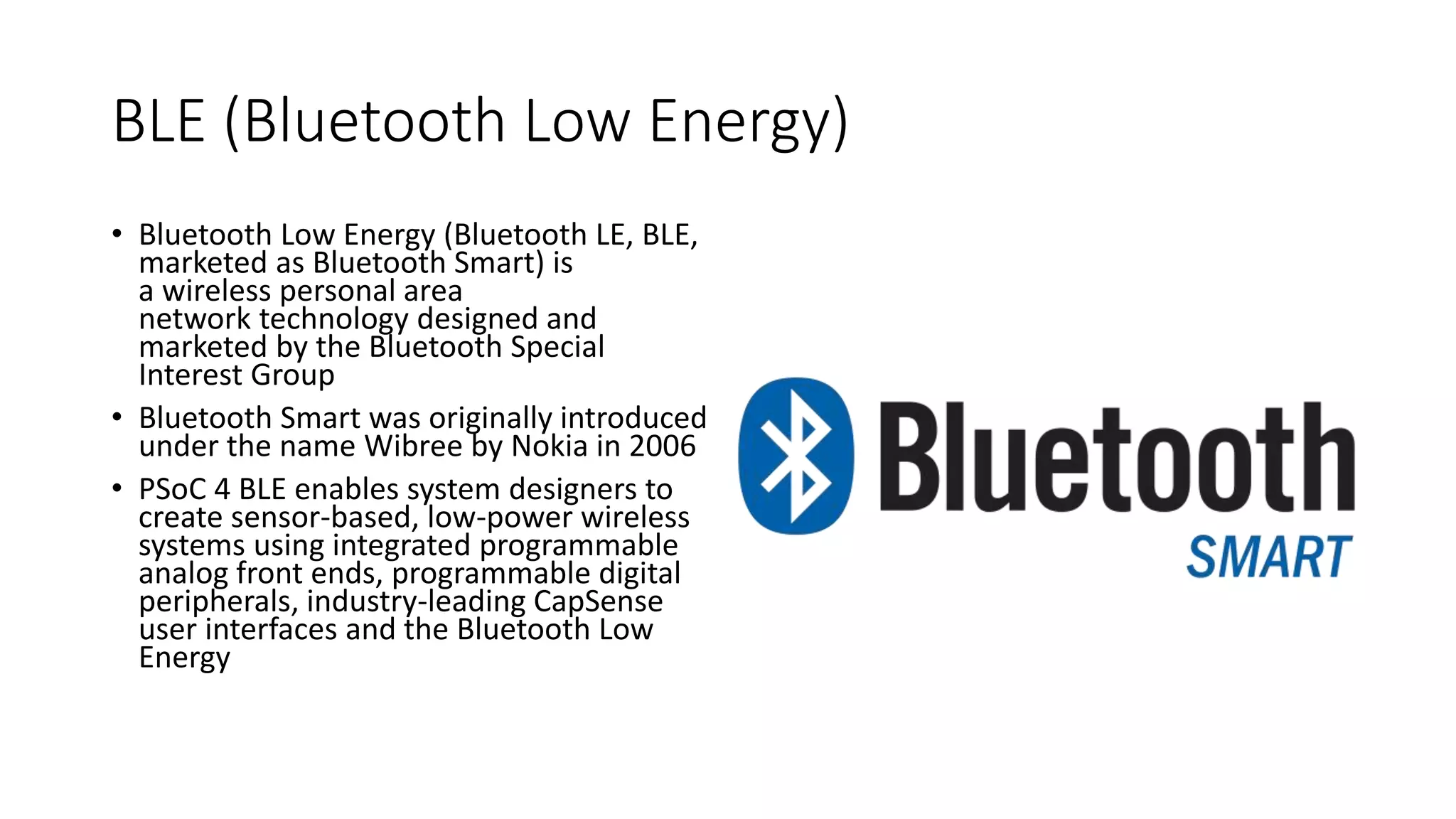 BLE (Bluetooth Low Energy)
• Bluetooth Low Energy (Bluetooth LE, BLE,
marketed as Bluetooth Smart) is
a wireless personal area
network technology designed and
marketed by the Bluetooth Special
Interest Group
• Bluetooth Smart was originally introduced
under the name Wibree by Nokia in 2006
• PSoC 4 BLE enables system designers to
create sensor-based, low-power wireless
systems using integrated programmable
analog front ends, programmable digital
peripherals, industry-leading CapSense
user interfaces and the Bluetooth Low
Energy
 