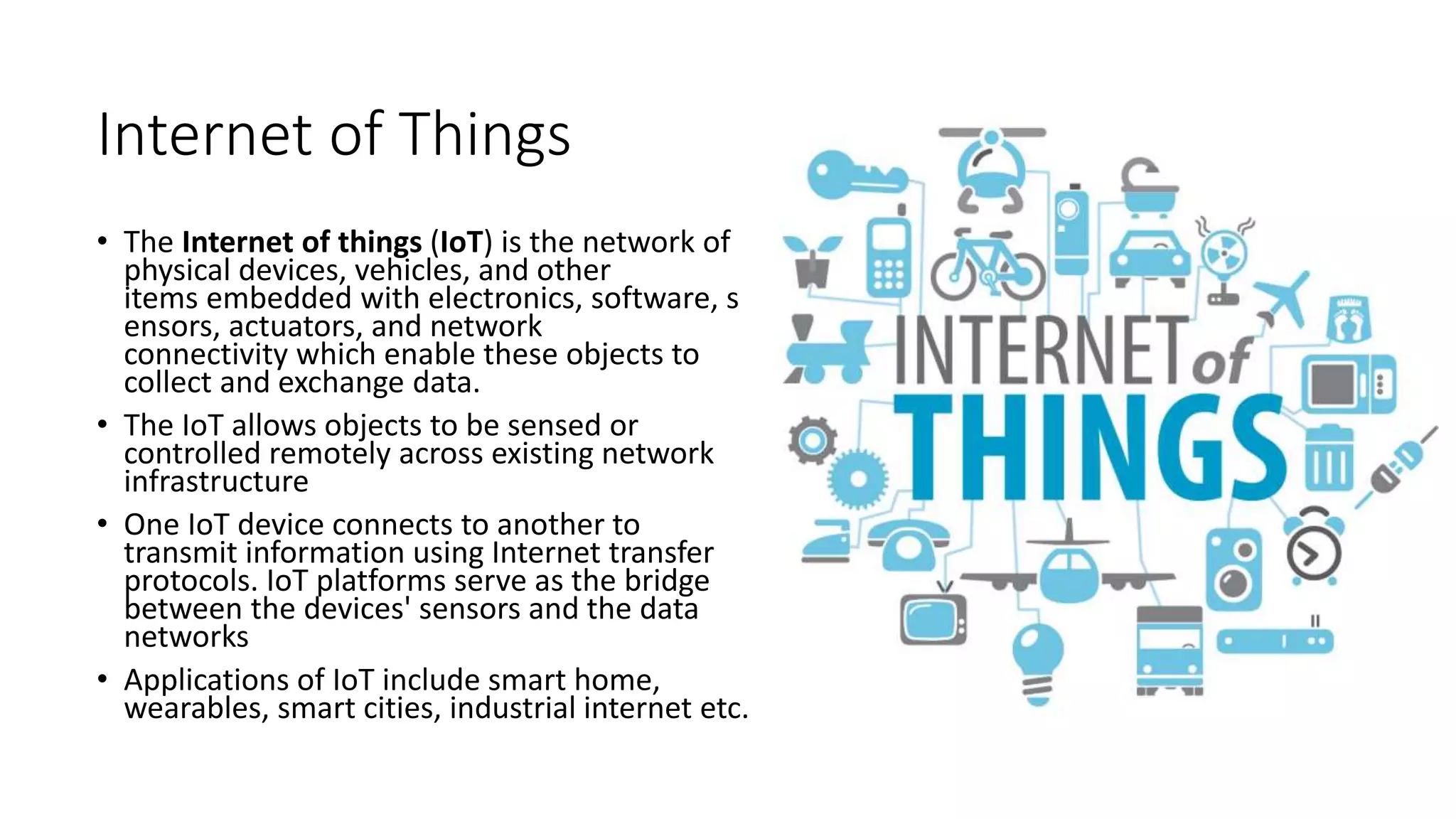 Internet of Things
• The Internet of things (IoT) is the network of
physical devices, vehicles, and other
items embedded with electronics, software, s
ensors, actuators, and network
connectivity which enable these objects to
collect and exchange data.
• The IoT allows objects to be sensed or
controlled remotely across existing network
infrastructure
• One IoT device connects to another to
transmit information using Internet transfer
protocols. IoT platforms serve as the bridge
between the devices' sensors and the data
networks
• Applications of IoT include smart home,
wearables, smart cities, industrial internet etc.
 