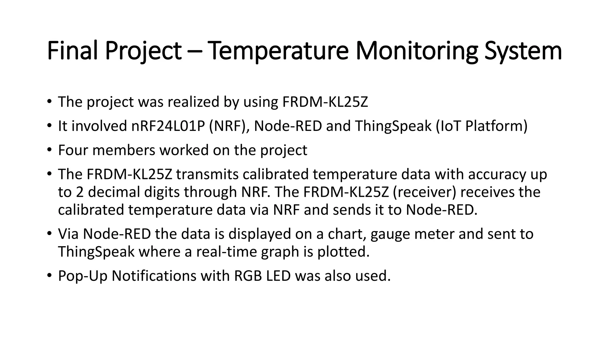Final Project – Temperature Monitoring System
• The project was realized by using FRDM-KL25Z
• It involved nRF24L01P (NRF), Node-RED and ThingSpeak (IoT Platform)
• Four members worked on the project
• The FRDM‐KL25Z transmits calibrated temperature data with accuracy up
to 2 decimal digits through NRF. The FRDM‐KL25Z (receiver) receives the
calibrated temperature data via NRF and sends it to Node‐RED.
• Via Node‐RED the data is displayed on a chart, gauge meter and sent to
ThingSpeak where a real‐time graph is plotted.
• Pop-Up Notifications with RGB LED was also used.
 