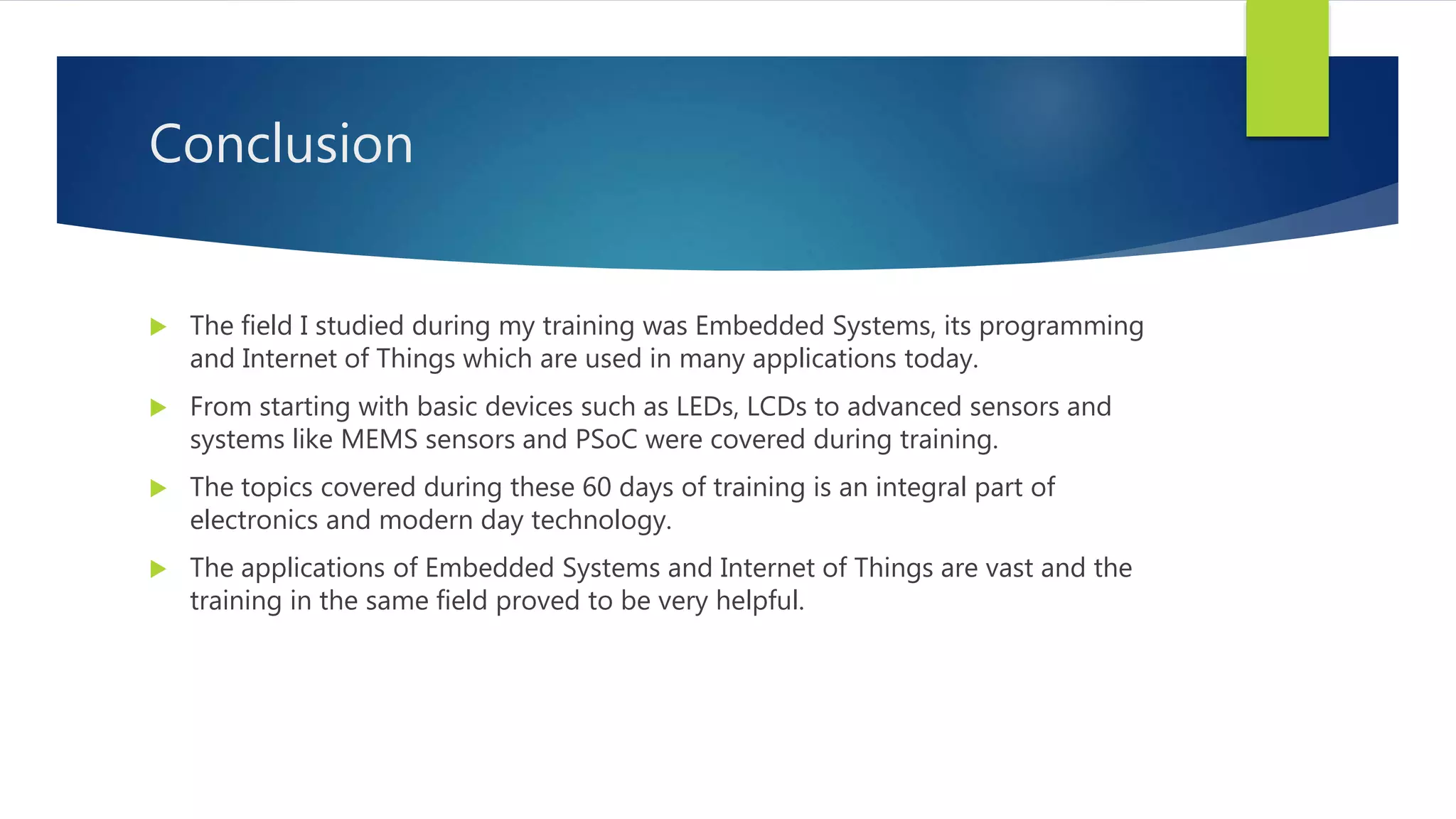 Conclusion
 The field I studied during my training was Embedded Systems, its programming
and Internet of Things which are used in many applications today.
 From starting with basic devices such as LEDs, LCDs to advanced sensors and
systems like MEMS sensors and PSoC were covered during training.
 The topics covered during these 60 days of training is an integral part of
electronics and modern day technology.
 The applications of Embedded Systems and Internet of Things are vast and the
training in the same field proved to be very helpful.
 