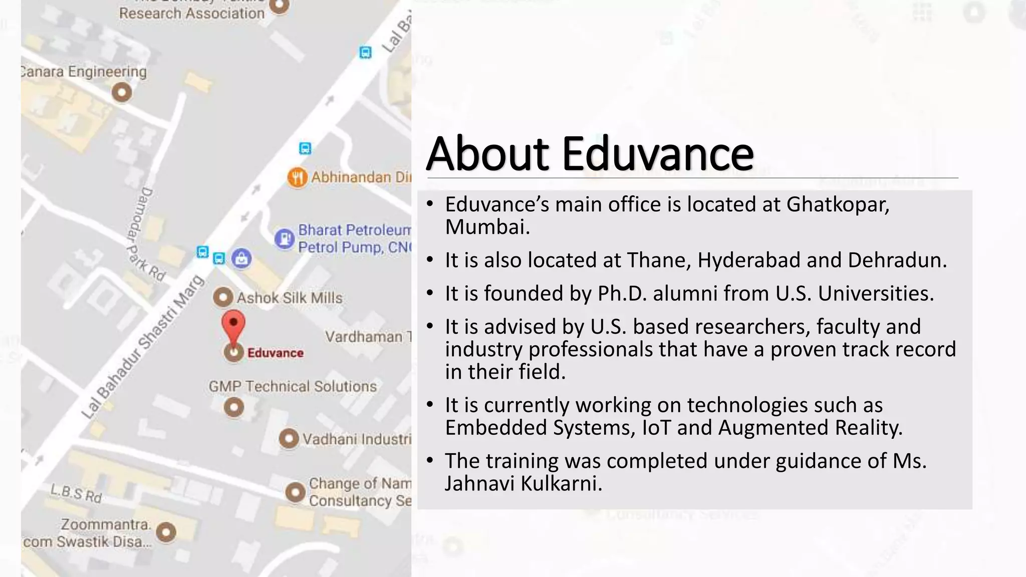 About Eduvance
• Eduvance’s main office is located at Ghatkopar,
Mumbai.
• It is also located at Thane, Hyderabad and Dehradun.
• It is founded by Ph.D. alumni from U.S. Universities.
• It is advised by U.S. based researchers, faculty and
industry professionals that have a proven track record
in their field.
• It is currently working on technologies such as
Embedded Systems, IoT and Augmented Reality.
• The training was completed under guidance of Ms.
Jahnavi Kulkarni.
 
