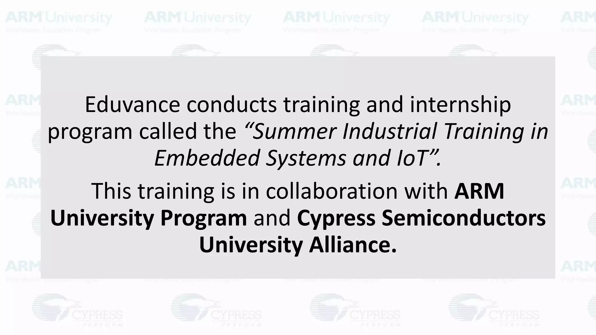 Eduvance conducts training and internship
program called the “Summer Industrial Training in
Embedded Systems and IoT”.
This training is in collaboration with ARM
University Program and Cypress Semiconductors
University Alliance.
 