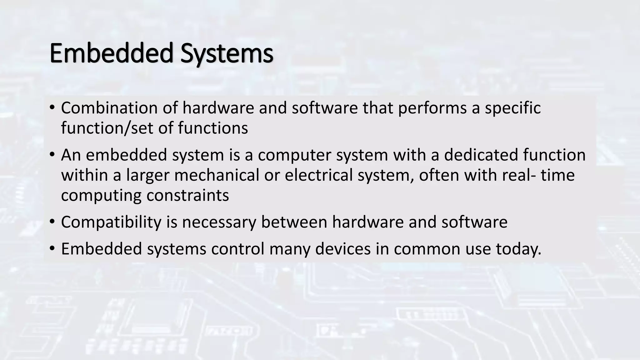Embedded Systems
• Combination of hardware and software that performs a specific
function/set of functions
• An embedded system is a computer system with a dedicated function
within a larger mechanical or electrical system, often with real- time
computing constraints
• Compatibility is necessary between hardware and software
• Embedded systems control many devices in common use today.
 