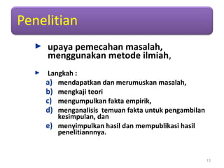  upaya pemecahan masalah,
menggunakan metode ilmiah,
 Langkah :
a) mendapatkan dan merumuskan masalah,
b) mengkaji teori
c) mengumpulkan fakta empirik,
d) menganalisis temuan fakta untuk pengambilan
kesimpulan, dan
e) menyimpulkan hasil dan mempublikasi hasil
penelitiannnya.
13
 