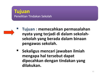  Tujuan : memecahkan permasalahan
nyata yang terjadi di dalam sekolah-
sekolah yang berada dalam binaan
pengawas sekolah.
 Sekaligus mencari jawaban ilmiah
mengapa hal tersebut dapat
dipecahkan dengan tindakan yang
dilakukan.
17
 