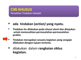  ada tindakan (action) yang nyata.
 Tindakan itu dilakukan pada situasi alami dan ditujukan
untuk memecahkan permasalahan-permasalahan
praktis.
 Tindakan merupakan sesuatu kegiatan yang sengaja
dilakukan dengan tujuan tertentu.
 dilakukan dalam rangkaian siklus
kegiatan.
18
 