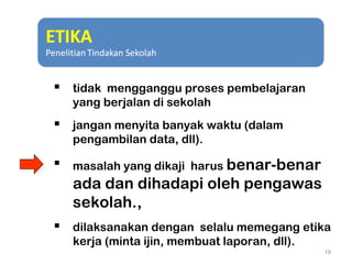  tidak mengganggu proses pembelajaran
yang berjalan di sekolah
 jangan menyita banyak waktu (dalam
pengambilan data, dll).
 masalah yang dikaji harus benar-benar
ada dan dihadapi oleh pengawas
sekolah.,
 dilaksanakan dengan selalu memegang etika
kerja (minta ijin, membuat laporan, dll).
19
 