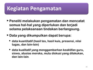 Peneliti melakukan pengamatan dan mencatat
semua hal-hal yang diperlukan dan terjadi
selama pelaksanaan tindakan berlangsung.
Data yang dikumpulkan dapat berupa:
 data kuantitatif (hasil tes, hasil kuis, presensi, nilai
tugas, dan lain-lain)
 data kualitatif yang menggambarkan keaktifan guru,
siswa, atusias mereka, mutu diskusi yang dilakukan,
dan lain-lain.
30
 