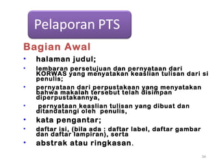 Bagian Awal
• halaman judul;
• lembaran persetujuan dan pernyataan dari
KORWAS yang menyatakan keaslian tulisan dari si
penulis;
• pernyataan dari perpustakaan yang menyatakan
bahwa makalah tersebut telah disimpan
diperpustakannya,
• pernyataan keaslian tulisan yang dibuat dan
ditandatangi oleh penulis,
• kata pengantar;
• daftar isi, (bila ada : daftar label, daftar gambar
dan daftar lampiran), serta
• abstrak atau ringkasan.
34
 