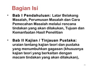 • Bab I Pendahuluan: Latar Belakang
Masalah, Perumusan Masalah dan Cara
Pemecahan Masalah melalui rencana
tindakan yang akan dilakukan, Tujuan dan
Kemanfaatan Hasil Penelitian
• Bab II Kajian / Tinjauan Pustaka:
uraian tentang kajian teori dan pustaka
yang menumbuhkan gagasan (khususnya
kajian teori yang berkaitan dengan
macam tindakan yang akan dilakukan),
35
Bagian Isi
 