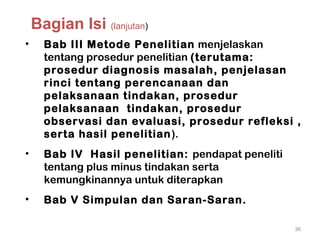 • Bab III Metode Penelitian menjelaskan
tentang prosedur penelitian (terutama:
prosedur diagnosis masalah, penjelasan
rinci tentang perencanaan dan
pelaksanaan tindakan, prosedur
pelaksanaan tindakan, prosedur
observasi dan evaluasi, prosedur refleksi ,
serta hasil penelitian).
• Bab IV Hasil penelitian: pendapat peneliti
tentang plus minus tindakan serta
kemungkinannya untuk diterapkan
• Bab V Simpulan dan Saran-Saran.
36
Bagian Isi (lanjutan)
 