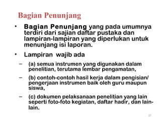 • Bagian Penunjang yang pada umumnya
terdiri dari sajian daftar pustaka dan
lampiran-lampiran yang diperlukan untuk
menunjang isi laporan.
• Lampiran wajib ada
– (a) semua instrumen yang digunakan dalam
penelitian, terutama lembar pengamatan,
– (b) contoh-contoh hasil kerja dalam pengisian/
pengerjaan instrumen baik oleh guru maupun
siswa,
– (c) dokumen pelaksanaan penelitian yang lain
seperti foto-foto kegiatan, daftar hadir, dan lain-
lain.
37
Bagian Penunjang
 