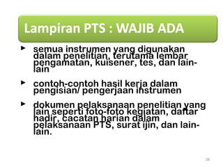  semua instrumen yang digunakan
dalam penelitian, terutama lembar
pengamatan, kuisener, tes, dan lain-
lain
 contoh-contoh hasil kerja dalam
pengisian/ pengerjaan instrumen
 dokumen pelaksanaan penelitian yang
lain seperti foto-foto kegiatan, daftar
hadir, cacatan harian dalam
pelaksanaan PTS, surat ijin, dan lain-
lain.
38
 