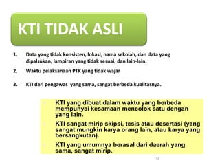 1. Data yang tidak konsisten, lokasi, nama sekolah, dan data yang
dipalsukan, lampiran yang tidak sesuai, dan lain-lain.
2. Waktu pelaksanaan PTK yang tidak wajar
3. KTI dari pengawas yang sama, sangat berbeda kualitasnya.
45
4. KTI yang dibuat dalam waktu yang berbeda
mempunyai kesamaan mencolok satu dengan
yang lain.
5. KTI sangat mirip skipsi, tesis atau desertasi (yang
sangat mungkin karya orang lain, atau karya yang
bersangkutan).
6. KTI yang umumnya berasal dari daerah yang
sama, sangat mirip.
 