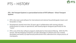 PTS – HISTORY
PTS – Pet Transport Systems is a personalized version of DTS Software – Direct Transport
Systems
 DTS is the most used software for international and national household goods movers and
forwarders in Italy.
 Development started more than 10 years ago in collaboration with moving industry
professionals to create an operational, web-based program designed specifically for the
“niche”.
 DTS is one of the few software programs dedicated to International Moving. With the PTS
version, AVI-Pet Shipping Companies can take advantage of software that was created,
developed and tested, by experienced professionals that understand the unique process of
moving pets.
 