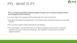 PTS - WHAT IS IT?
PTS is a complete operational software program the gives your company complete control
over all aspects of the movement.
It is not an “App”, but manages all those daily tasks from point A to point Z.
A program developed by professionals in the industry who understand with your actual work
process.
It is a custom program made exclusively for pet shippers.
It is cloud based. You work from your on company's database and can sign on and work
anywhere you have an internet connection. No installation is necessary, nor constant
program updates.
 