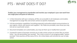 PTS - WHAT DOES IT DO?
Enables your management to standardize and monitor your employee's your own work from
one single place and point of reference.
 Is fully interactive with your company, all files are accessible to all employees and enables
management to assign files and certain actions to specific employees.
 Full documentation capabilities (including proposals) and preformatted communications to
your agents, clients, pet owners and suppliers. ALL fields are printable, even those you may
not see on a particular screen.
 Document templates are customizable, you may set them up or modify them yourself.
 A powerful system of prompts reminds you to take certain actions to certain files at certain
times. You can personalize your prompt. The is also a series of pre-programmable “system
prompts” that searches all files every 24 hrs. for critical dates and reminds the user to take
action.
 
