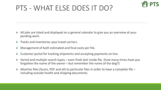 PTS - WHAT ELSE DOES IT DO?
 All jobs are listed and displayed on a general calendar to give you an overview of your
pending work.
 Tracks and inventories your travel carriers.
 Management of both estimated and final costs per file.
 Customer portal for tracking shipments and accepting payments on line.
 Varied and multiple search types – even finds text inside file. (how many times have you
forgotten the name of the owner – but remember the name of the dog?)
 Attaches files (Scans, PDF and all) to particular files in order to have a complete file –
including outside health and shipping documents.
 