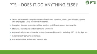 PTS – DOES IT DO ANYTHING ELSE?
 Stores permanently complete information all your suppliers, clients, pet shippers, agents
and employees. Easily accessible in seconds.
 Invoicing. You can generate multiple invoices to different payees for every file.
 Statistics. Reports are customizible and unlimited.
 Automatically converts imperial system (american) to metric, including KGC, cft, lbs, kgs, etc.
 Automatically converts currencies.
 Can add multiple airlines and transporters.
 