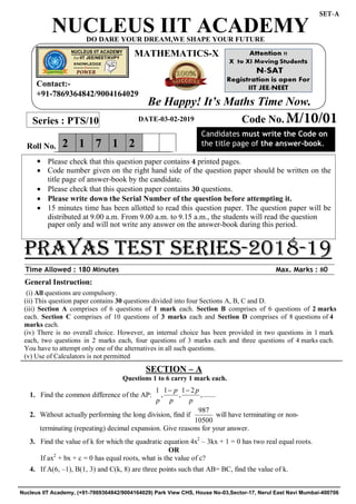 General Instruction:
(i) All questions are compulsory.
(ii) This question paper contains 30 questions divided into four Sections A, B, C and D.
(iii) Section A comprises of 6 questions of 1 mark each. Section B comprises of 6 questions of 2 marks
each. Section C comprises of 10 questions of 3 marks each and Section D comprises of 8 questions of 4
marks each.
(iv) There is no overall choice. However, an internal choice has been provided in two questions in 1 mark
each, two questions in 2 marks each, four questions of 3 marks each and three questions of 4 marks each.
You have to attempt only one of the alternatives in all such questions.
(v) Use of Calculators is not permitted
SECTION – A
Questions 1 to 6 carry 1 mark each.
1. Find the common difference of the AP:
1 1 1 2
, , ,.......
p p
p p p
 
2.
3. Find the value of k for which the quadratic equation 4x2
– 3kx + 1 = 0 has two real equal roots.
OR
If ax2
+ bx + c = 0 has equal roots, what is the value of c?
4. If A(6, –1), B(1, 3) and C(k, 8) are three points such that AB= BC, find the value of k.
Without actually performing the long division, find if
987
10500
will have terminating or non-
terminating (repeating) decimal expansion. Give reasons for your answer.
Time Allowed : 180 Minutes Max. Marks : 80
Series : PTS/10 Code No. M/10/01
2 1 7 1 2Roll No.
Candidates must write the Code on
the title page of the answer-book.
NUCLEUS IIT ACADEMY
prayas test series-2018-19
DO DARE YOUR DREAM,WE SHAPE YOUR FUTURE
MATHEMATICS-X
 Please check that this question paper contains 4 printed pages.
 Code number given on the right hand side of the question paper should be written on the
title page of answer-book by the candidate.
 Please check that this question paper contains 30 questions.
 Please write down the Serial Number of the question before attempting it.
 15 minutes time has been allotted to read this question paper. The question paper will be
distributed at 9.00 a.m. From 9.00 a.m. to 9.15 a.m., the students will read the question
paper only and will not write any answer on the answer-book during this period.
Contact:-
+91-7869364842/9004164029
Be Happy! It’s Maths Time Now.
DATE-03-02-2019
SET-A
Nucleus IIT Academy, (+91-7869364842/9004164029) Park View CHS, House No-03,Sector-17, Nerul East Navi Mumbai-400706
 