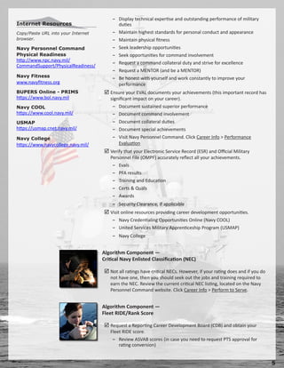 − Display technical expertise and outstanding performance of military
Internet Resources                        duties
Copy/Paste URL into your Internet       − Maintain highest standards for personal conduct and appearance
browser.                                − Maintain physical fitness
Navy Personnel Command                  − Seek leadership opportunities
Physical Readiness                      − Seek opportunities for command involvement
http://www.npc.navy.mil/
                                        − Request a command collateral duty and strive for excellence
CommandSupport/PhysicalReadiness/
                                        − Request a MENTOR (and be a MENTOR)
Navy Fitness                            − Be honest with yourself and work constantly to improve your
www.navyfitness.org                       performance
BUPERS Online - PRIMS                Ensure your EVAL documents your achievements (this important record has
https://www.bol.navy.mil               significant impact on your career).
Navy COOL                               − Document sustained superior performance
https://www.cool.navy.mil/              − Document command involvement
USMAP                                   − Document collateral duties
https://usmap.cnet.navy.mil/            − Document special achievements
Navy College                            − Visit Navy Personnel Command. Click Career Info  Performance
https://www.navycollege.navy.mil/          Evaluation
                                     Verify that your Electronic Service Record (ESR) and Official Military
                                       Personnel File (OMPF) accurately reflect all your achievements.
                                        − Evals
                                        − PFA results
                                        − Training and Education
                                        − Certs  Quals
                                        − Awards
                                        − Security Clearance, if applicable
                                     Visit online resources providing career development opportunities.
                                        − Navy Credentialing Opportunities Online (Navy COOL)
                                        − United Services Military Apprenticeship Program (USMAP)
                                        − Navy College


                                    Algorithm Component —
                                    Critical Navy Enlisted Classification (NEC)

                                     Not all ratings have critical NECs. However, if your rating does and if you do
                                       not have one, then you should seek out the jobs and training required to
                                       earn the NEC. Review the current critical NEC listing, located on the Navy
                                       Personnel Command website. Click Career Info  Perform to Serve.


                                    Algorithm Component —
                                    Fleet RIDE/Rank Score

                                     Request a Reporting Career Development Board (CDB) and obtain your
                                       Fleet RIDE score.
                                        − Review ASVAB scores (in case you need to request PTS approval for
                                           rating conversion)


                                                                                                                       
 