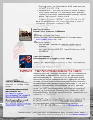 − Determine whether you should retake the ASVAB to raise your score
                                                    and qualify for another rating
                                                  − Know your rating’s CREO Group (CREO indicates whether or not you
                                                    should consider conversion to an undermanned rating). Review the
                                                    current critical CREO listing, located on the Navy Personnel Command
                                                    website. Click Career Info  Perform to Serve
                                                  − Verify security clearance eligibility, if necessary for rating conversion
                                                 NOTE: You can influence this score by ensuring you meet or exceed all
                                                 requirements for conversion to the desired rating.


                                             Algorithm Component —
                                             Physical Fitness Assessment (PFA) Results

                                               Maintain excellent physical fitness.
                                               Verify PRIMS data is accurate and complete. Go to BUPERS Online at
                                                 https://www.bol.navy.mil. Click PRIMS
                                               Use online resources:
                                                  − Navy Personnel Command. Click Command Support  Physical
                                                    Readiness
                                                  − Navy Knowledge Online (NKO). Click Personal Development  Health
                                                    and Wellness


                                             Algorithm Component —
                                             Proximity to Soft End-of-Obligated-Service (SEAOS)

                                               Your EAOS is determined when you reenlist or extend your reenlistment.



                        SUMMARY – Your Performance impacts PTS Results
                                             Navy policy directs that, “commands shall ENSURE Fleet RIDE/PTS applications
                                             are submitted for all designated E3-E6 Sailors with less than or equal to 14
                                             years of service as early as 15 months prior to, but no later than 12 months
                                             prior to their end of active obligated service (EAOS) as extended, also known
   Internet Resources                        as Soft EAOS (SEAOS). During this mandatory submission period, applications
                                             must be submitted even if the Sailor’s intention is to separate, or if the Sailor is
   Copy/Paste URL into your Internet
   browser.
                                             ineligible or not recommended for reenlistment at the time of application.”
                                             As your Fleet RIDE/PTS window approaches, work closely with your chain of
   Navy Personnel Command                    command and Command Career Counselor to ensure that you are the best
   My Personnel Info                         possible candidate for reenlistment approval. Remember: Preparation starts the
   http://www.npc.navy.mil/                  day you report to the command!
   CommandSupport/PayPersSupport/
   My+Personnel+Information.htm
                                             Fleet RIDE/PTS policy, information, and training materials are located on the
   Navy Personnel Command                    Navy Personnel Command website. Click Career Info  Perform to Serve.
   Sailor Career Toolbox
   http://www.npc.navy.mil/CareerInfo/       For help and assistance, contact the NPC Customer Service Center:
   StayNavyTools/CareerTools/                1-866-827-5672 (DSN 882-5672), or send email to CSCMailbox@navy.mil.



                     This Sailor user aid is a product of the OPNAV N16 Fleet Introduction Team in coordination with NPC BUPERS-32.
                                                     Please address comments and feedback to Mr. Alex Watt, alexander.watt@navy.mil


Photo: USS FITZGERALD (DDG 62)                                                                                                        
 