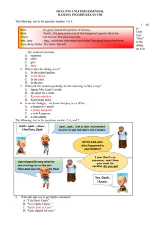 SOAL PTS 1 MATERI ESSENSIAL
BAHASA INGGRIS KELAS VIII
The following text is for question number 1 to 4.
1. M
rs.
Lany
says
“Hey”
in the
dialog
ue is to
…the students’attention.
A. response
B. offer
C. give
D. draw
2. Where does the dialog occur?
A. In the school garden.
B. In the library
C. In the class.
D. In the zoo.
3. What will the students probably do after listening to Mrs. Lany?
A. Ignore Mrs. Lany’s words.
B. Be silent for a while.
C. Remain noiseless.
D. Keep being noisy.
4. From the dialogue, we know that joey is a call for … .
A. a kangoroo’s pouch
B. a young kangoroo
C. a male kangoroo
D. a cute animal
The following text is for questions number 5, 6, and 7.
5. What did Ipin say to get Opah’s attention?
A. “I feel hurt, Opah”.
B. “Yes, Opah, I know.”
C. “Opah, look at Upin.”
D. “Upin slipped his step.”
Oh my God, Ipin,
what happened to
your brother?
Uuhh…opah …uhuu…
I feel hurt, Opah
Upinslippedhisstep whenhe
was running ran on the wet
floor.Atukwas moppingthe floor.
Yes, Opah,
I know.
Opah…Opah… look at Upin. Atuk bended
his arm, he said that Upin’s arm is broken
Anin : Hi, guys,lookat thispicture.It’sfunny…
Beta : Yeach… the joeycomesoutof the Kangoroo’spouch.Ha ha ha.
Chelsi : Let me see.The joeyisso cute.
Mrs. Lany : Hey…couldyou slow downyourvoice?Youmustkeepsilenthere.
Anin,Beta,Chelsi :Yes,Mam. We will.
I see. Don’t cry
anymore, next time
you must be
careful, do you get
it?
 