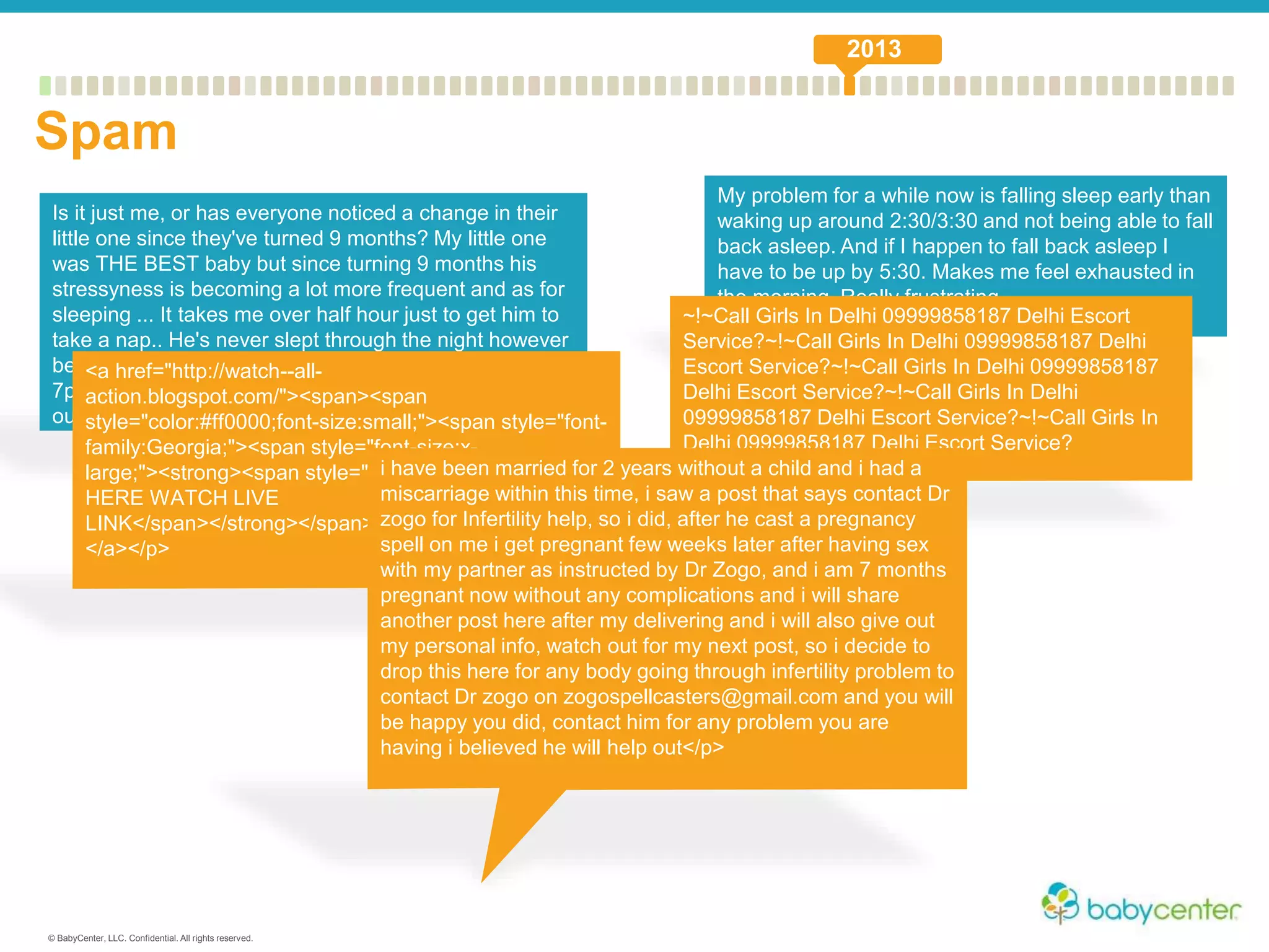 © BabyCenter, LLC. Confidential. All rights reserved.
Is it just me, or has everyone noticed a change in their
little one since they've turned 9 months? My little one
was THE BEST baby but since turning 9 months his
stressyness is becoming a lot more frequent and as for
sleeping ... It takes me over half hour just to get him to
take a nap.. He's never slept through the night however
bedtime routine has been perfect since 4 months bed at
7pm on dot without fail which has now gone completely
out the window!
My problem for a while now is falling sleep early than
waking up around 2:30/3:30 and not being able to fall
back asleep. And if I happen to fall back asleep I
have to be up by 5:30. Makes me feel exhausted in
the morning. Really frustrating.
<a href="http://watch--all-
action.blogspot.com/"><span><span
style="color:#ff0000;font-size:small;"><span style="font-
family:Georgia;"><span style="font-size:x-
large;"><strong><span style="color:#ff0000;">CLICK
HERE WATCH LIVE
LINK</span></strong></span></span></span></span>
</a></p>
~!~Call Girls In Delhi 09999858187 Delhi Escort
Service?~!~Call Girls In Delhi 09999858187 Delhi
Escort Service?~!~Call Girls In Delhi 09999858187
Delhi Escort Service?~!~Call Girls In Delhi
09999858187 Delhi Escort Service?~!~Call Girls In
Delhi 09999858187 Delhi Escort Service?
i have been married for 2 years without a child and i had a
miscarriage within this time, i saw a post that says contact Dr
zogo for Infertility help, so i did, after he cast a pregnancy
spell on me i get pregnant few weeks later after having sex
with my partner as instructed by Dr Zogo, and i am 7 months
pregnant now without any complications and i will share
another post here after my delivering and i will also give out
my personal info, watch out for my next post, so i decide to
drop this here for any body going through infertility problem to
contact Dr zogo on zogospellcasters@gmail.com and you will
be happy you did, contact him for any problem you are
having i believed he will help out</p>
Spam
2013
 