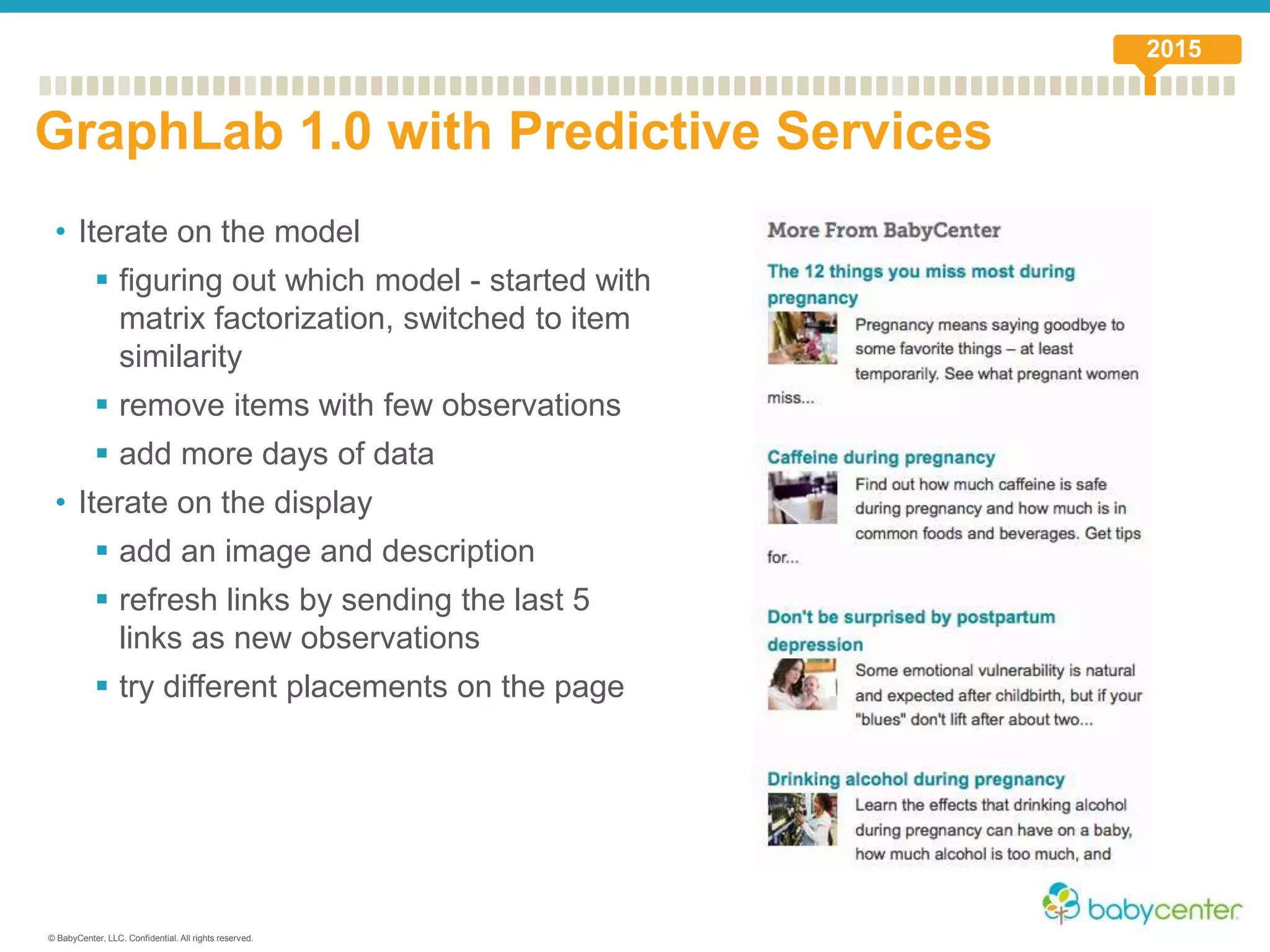 © BabyCenter, LLC. Confidential. All rights reserved.
• Iterate on the model
 figuring out which model - started with
matrix factorization, switched to item
similarity
 remove items with few observations
 add more days of data
• Iterate on the display
 add an image and description
 refresh links by sending the last 5
links as new observations
 try different placements on the page
GraphLab 1.0 with Predictive Services
2015
 