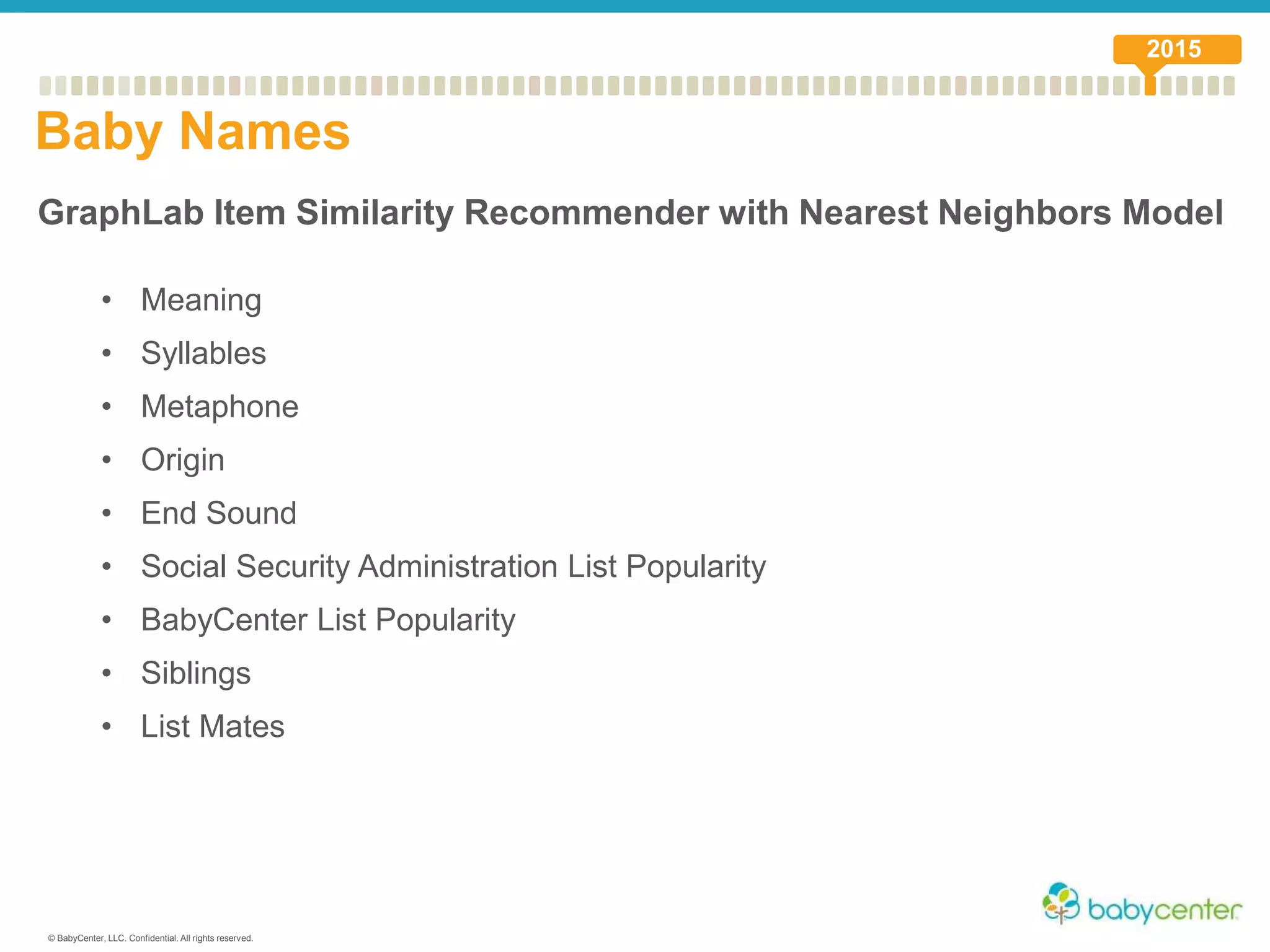 © BabyCenter, LLC. Confidential. All rights reserved.
GraphLab Item Similarity Recommender with Nearest Neighbors Model
• Meaning
• Syllables
• Metaphone
• Origin
• End Sound
• Social Security Administration List Popularity
• BabyCenter List Popularity
• Siblings
• List Mates
Baby Names
2015
 
