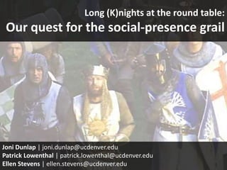 Long (K)nights at the round table:
 Our quest for the social-presence grail




Joni Dunlap | joni.dunlap@ucdenver.edu
Patrick Lowenthal | patrick.lowenthal@ucdenver.edu
Ellen Stevens | ellen.stevens@ucdenver.edu
 