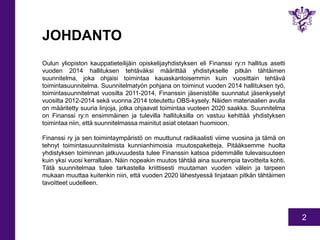 2 
JOHDANTO 
Oulun yliopiston kauppatieteilijäin opiskelijayhdistyksen eli Finanssi ry:n hallitus asetti 
vuoden 2014 hallituksen tehtäväksi määrittää yhdistykselle pitkän tähtäimen 
suunnitelma, joka ohjaisi toimintaa kauaskantoisemmin kuin vuosittain tehtävä 
toimintasuunnitelma. Suunnitelmatyön pohjana on toiminut vuoden 2014 hallituksen työ, 
toimintasuunnitelmat vuosilta 2011-2014, Finanssin jäsenistölle suunnatut jäsenkyselyt 
vuosilta 2012-2014 sekä vuonna 2014 toteutettu OBS-kysely. Näiden materiaalien avulla 
on määritetty suuria linjoja, jotka ohjaavat toimintaa vuoteen 2020 saakka. Suunnitelma 
on Finanssi ry:n ensimmäinen ja tulevilla hallituksilla on vastuu kehittää yhdistyksen 
toimintaa niin, että suunnitelmassa mainitut asiat otetaan huomioon. 
Finanssi ry ja sen toimintaympäristö on muuttunut radikaalisti viime vuosina ja tämä on 
tehnyt toimintasuunnitelmista kunnianhimoisia muutospaketteja. Pitääksemme huolta 
yhdistyksen toiminnan jatkuvuudesta tulee Finanssin katsoa pidemmälle tulevaisuuteen 
kuin yksi vuosi kerrallaan. Näin nopeakin muutos tähtää aina suurempia tavoitteita kohti. 
Tätä suunnitelmaa tulee tarkastella kriittisesti muutaman vuoden välein ja tarpeen 
mukaan muuttaa kuitenkin niin, että vuoden 2020 lähestyessä linjataan pitkän tähtäimen 
tavoitteet uudelleen. 
 