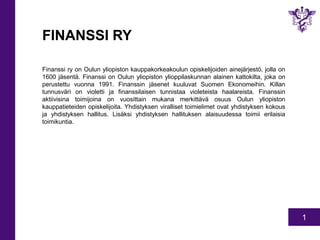 1 
FINANSSI RY 
Finanssi ry on Oulun yliopiston kauppakorkeakoulun opiskelijoiden ainejärjestö, jolla on 
1600 jäsentä. Fi...