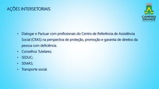 AÇÕES INTERSETORIAIS
• Dialogar e Pactuar com profissionais do Centro de Referência de Assistência
Social (CRAS) na perspectiva de proteção, promoção e garantia de direitos da
pessoa com deficiência.
• Conselhos Tutelares;
• SEDUC;
• SEMAS;
• Transporte social.
 