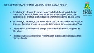 PACTUAÇÃO COM A SECRETARIA MUNICIPAL DE EDUCAÇÃO (SEDUC)
• Sensibilização e Formação para os técnicos da Rede Municipal de Ensino
referente à apresentação de dados estatísticos e seus aspectos clínicos e
psicológicos de crianças acometidas pela síndrome congênita do Zika Vírus;
• Sensibilização e Formação para educadores das Creches da Rede Municipal de
Ensino de Campina Grande no contexto da Síndrome Congênita do Zika Vírus;
• Creche Inclusiva: Acolhendo à criança acometida da síndrome Congênita do
Zika Vírus;
• Políticas de Educação Inclusiva e referência aos aspectos psicológicos da mãe,
criança e família.
 