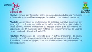 ZIKALAB
Objetivo: Circular as informações sobre os conteúdos abordados nos 7 módulos
apresentados entre as diferentes equipes de saúde e outros setores interessados;
Atividade: As atividades de multiplicação do processo formativo ocorreram em
espaços já consolidados nas unidades de saúde, reuniões de equipe, núcleo de
saúde coletiva, reuniões intersetoriais ou espaços criados para este mesmo fim.
Capacitação de 37 municípios com histórico de encaminhamentos de usuários
para a cidade polo (Campina Grande/PB).
Resultado: Multiplicação do conteúdo para 7 outros profissionais de saúde,
educação e assistência, nos seus respectivos municípios ou espaços de trabalho.
A atividade ocorreu em grupos, com um número máximo de profissionais por
aluno capacitado.
 