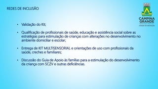 REDES DE INCLUSÃO
• Validação do Kit;
• Qualificação de profissionais de saúde, educação e assistência social sobre as
estratégias para estimulação de crianças com alterações no desenvolvimento no
ambiente domiciliar e escolar;
• Entrega de KIT MULTISENSORIAL e orientações de uso com profissionais da
saúde, creches e familiares;
• Discussão do Guia de Apoio às famílias para a estimulação do desenvolvimento
da criança com SCZV e outras deficiências.
 