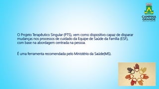 O Projeto Terapêutico Singular (PTS), vem como dispositivo capaz de disparar
mudanças nos processos de cuidado da Equipe de Saúde da Família (ESF),
com base na abordagem centrada na pessoa.
É uma ferramenta recomendada pelo Ministério da Saúde(MS).
 