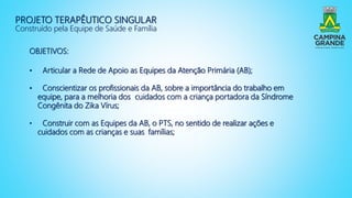 PROJETO TERAPÊUTICO SINGULAR
Construído pela Equipe de Saúde e Família
OBJETIVOS:
• Articular a Rede de Apoio as Equipes da Atenção Primária (AB);
• Conscientizar os profissionais da AB, sobre a importância do trabalho em
equipe, para a melhoria dos cuidados com a criança portadora da Síndrome
Congênita do Zika Vírus;
• Construir com as Equipes da AB, o PTS, no sentido de realizar ações e
cuidados com as crianças e suas famílias;
 