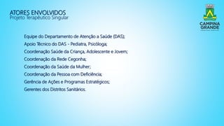 ATORES ENVOLVIDOS
Projeto Terapêutico Singular
Equipe do Departamento de Atenção a Saúde (DAS);
Apoio Técnico do DAS - Pediatra, Psicóloga;
Coordenação Saúde da Criança, Adolescente e Jovem;
Coordenação da Rede Cegonha;
Coordenação da Saúde da Mulher;
Coordenação da Pessoa com Deficiência;
Gerência de Ações e Programas Estratégicos;
Gerentes dos Distritos Sanitários.
 