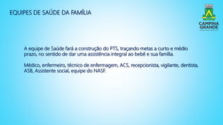 EQUIPES DE SAÚDE DA FAMÍLIA
A equipe de Saúde fará a construção do PTS, traçando metas a curto e médio
prazo, no sentido de dar uma assistência integral ao bebê e sua família.
Médico, enfermeiro, técnico de enfermagem, ACS, recepcionista, vigilante, dentista,
ASB, Assistente social, equipe do NASF.
 
