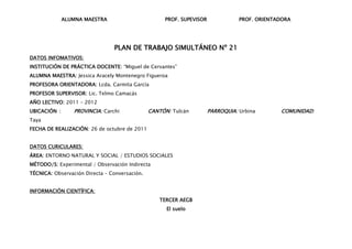 ALUMNA MAESTRA                        PROF. SUPEVISOR              PROF. ORIENTADORA




                                PLAN DE TRABAJO SIMULTÁNEO Nº 21
DATOS INFOMATIVOS:
INSTITUCIÓN DE PRÁCTICA DOCENTE: “Miguel de Cervantes”
ALUMNA MAESTRA: Jessica Aracely Montenegro Figueroa
PROFESORA ORIENTADORA: Lcda. Carmita García
PROFESOR SUPERVISOR: Lic. Telmo Camacás
AÑO LECTIVO: 2011 – 2012
UBICACIÓN :      PROVINCIA: Carchi             CANTÓN: Tulcán         PARROQUIA: Urbina       COMUNIDAD:
Taya
FECHA DE REALIZACIÓN: 26 de octubre de 2011


DATOS CURICULARES:
ÁREA: ENTORNO NATURAL Y SOCIAL / ESTUDIOS SOCIALES
MÉTODO/S: Experimental / Observación Indirecta
TÉCNICA: Observación Directa – Conversación.


INFORMACIÓN CIENTÍFICA:
                                                  TERCER AEGB
                                                     El suelo
 