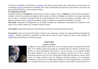 la litosfera, la atmósfera, la hidrosfera y la biosfera. Este proceso tarda muchos años, razón por la cual los suelos son
considerados recursos naturales no renovables. En el suelo se desarrolla gran parte de la vida terrestre, en él crece una
gran cantidad de plantas, y viven muchos animales.
2) Componentes del Suelo
Se pueden clasificar en inorgánicos, como la arena, la arcilla, el agua y el aire; y orgánicos, como los restos de plantas y
animales. Uno de los componentes orgánicos de los suelos es el humus. El humus se encuentra en las capas superiores
de los suelos y constituye el producto final de la descomposición de los restos de plantas y animales, junto            con
algunos minerales; tiene un color de amarillento a negro, y confiere un alto grado de fertilidad a los suelos.
Fase Sólida: Comprende, principalmente, los minerales formados por compuestos relacionado con la litosfera, como
sílice o arena, arcilla o greda y cal. También incluye el humus.


Fase Líquida: Comprende el agua de la hidrosfera que se filtra por entre las partículas del suelo.


Fase Gaseosa: Tiene una composición similar a la del aire que respiramos, aunque con mayor proporción de dióxido de
carbono ). Además, presenta un contenido muy (CO alto de vapor de agua. Cuando el suelo es muy húmedo, los
espacios de aire disminuyen, al llenarse de agua.


                                                      CUARTO AEGB
                                                    La luna y sus fases
                             La Luna es el único satélite natural de la Tierra y el quinto satélite más grande del Sistema
                             Solar. Es el satélite natural más grande en el Sistema Solar en relación al tamaño de su
                             planeta, un cuarto del diámetro de la Tierra y 1/81 de su masa, y es el segundo satélite
                             más denso después de Ío. Se encuentra en relación síncrona con la Tierra, siempre
                             mostrando la misma cara a la Tierra. El hemisferio visible está marcado con oscuros mares
                             lunares de origen volcánico entre las brillantes montañas antiguas y los destacados
                             astroblemas. A pesar de ser el objeto más brillante en el cielo luego del Sol, su superficie
                             es en realidad muy oscura, con una reflexión similar a la del carbón. Su prominencia en el
 
