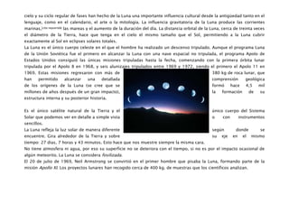 cielo y su ciclo regular de fases han hecho de la Luna una importante influencia cultural desde la antigüedad tanto en el
lenguaje, como en el calendario, el arte o la mitología. La influencia gravitatoria de la Luna produce las corrientes
marinas,[cita requerida] las mareas y el aumento de la duración del día. La distancia orbital de la Luna, cerca de treinta veces
el diámetro de la Tierra, hace que tenga en el cielo el mismo tamaño que el Sol, permitiendo a la Luna cubrir
exactamente al Sol en eclipses solares totales.
La Luna es el único cuerpo celeste en el que el hombre ha realizado un descenso tripulado. Aunque el programa Luna
de la Unión Soviética fue el primero en alcanzar la Luna con una nave espacial no tripulada, el programa Apolo de
Estados Unidos consiguió las únicas misiones tripuladas hasta la fecha, comenzando con la primera órbita lunar
tripulada por el Apolo 8 en 1968, y seis alunizajes tripulados entre 1969 y 1972, siendo el primero el Apolo 11 en
1969. Estas misiones regresaron con más de                                                          380 kg de roca lunar, que
han    permitido     alcanzar    una     detallada                                                  comprensión         geológica
de los orígenes de la Luna (se cree que se                                                          formó      hace     4,5      mil
millones de años después de un gran impacto),                                                       la   formación          de   su
estructura interna y su posterior historia.


Es el único satélite natural de la Tierra y el                                                      único cuerpo del Sistema
Solar que podemos ver en detalle a simple vista                                                     o    con         instrumentos
sencillos.
La Luna refleja la luz solar de manera diferente                                                    según        donde           se
encuentre. Gira alrededor de la Tierra y sobre                                                      su   eje    en     el    mismo
tiempo: 27 dias, 7 horas y 43 minutos. Esto hace que nos muestre siempre la misma cara.
No tiene atmosfera ni agua, por eso su superficie no se deteriora con el tiempo, si no es por el impacto ocasional de
algún meteorito. La Luna se considera fosilizada.
El 20 de julio de 1969, Neil Armstrong se convirtió en el primer hombre que pisaba la Luna, formando parte de la
misión Apollo XI. Los proyectos lunares han recogido cerca de 400 kg. de muestras que los científicos analizan.
 