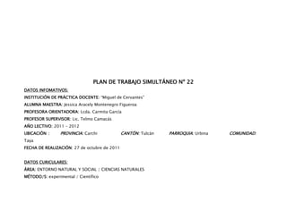 PLAN DE TRABAJO SIMULTÁNEO Nº 22
DATOS INFOMATIVOS:
INSTITUCIÓN DE PRÁCTICA DOCENTE: “Miguel de Cervantes”
ALUMNA MAESTRA: Jessica Aracely Montenegro Figueroa
PROFESORA ORIENTADORA: Lcda. Carmita García
PROFESOR SUPERVISOR: Lic. Telmo Camacás
AÑO LECTIVO: 2011 – 2012
UBICACIÓN :      PROVINCIA: Carchi            CANTÓN: Tulcán   PARROQUIA: Urbina   COMUNIDAD:
Taya
FECHA DE REALIZACIÓN: 27 de octubre de 2011


DATOS CURICULARES:
ÁREA: ENTORNO NATURAL Y SOCIAL / CIENCIAS NATURALES
MÉTODO/S: experimental / Científico
 