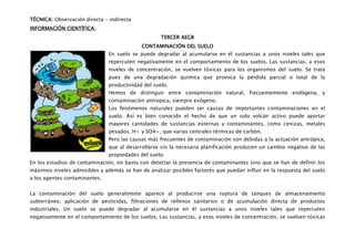 TÉCNICA: Observación directa - indirecta
INFORMACIÓN CIENTÍFICA:
                                                    TERCER AEGB
                                            CONTAMINACIÓN DEL SUELO
                               En suelo se puede degradar al acumularse en él sustancias a unos niveles tales que
                               repercuten negativamente en el comportamiento de los suelos. Las sustancias, a esos
                               niveles de concentración, se vuelven tóxicas para los organismos del suelo. Se trata
                               pues de una degradación química que provoca la pérdida parcial o total de la
                               productividad del suelo.
                               Hemos de distinguir entre contaminación natural, frecuentemente endógena, y
                               contaminación antropica, siempre exógeno.
                               Los fenómenos naturales pueden ser causas de importantes contaminaciones en el
                               suelo. Así es bien conocido el hecho de que un solo volcán activo puede aportar
                               mayores cantidades de sustancias externas y contaminantes, como cenizas, metales
                               pesados, H+ y SO4=, que varias centrales térmicas de carbón.
                               Pero las causas más frecuentes de contaminación son debidas a la actuación antrópica,
                               que al desarrollarse sin la necesaria planificación producen un cambio negativo de las
                               propiedades del suelo.
En los estudios de contaminación, no basta con detectar la presencia de contaminantes sino que se han de definir los
máximos niveles admisibles y además se han de analizar posibles factores que puedan influir en la respuesta del suelo
a los agentes contaminantes.


La contaminación del suelo generalmente aparece al producirse una ruptura de tanques de almacenamiento
subterráneo, aplicación de pesticidas, filtraciones de rellenos sanitarios o de acumulación directa de productos
industriales. Un suelo se puede degradar al acumularse en él sustancias a unos niveles tales que repercuten
negativamente en el comportamiento de los suelos. Las sustancias, a esos niveles de concentración, se vuelven tóxicas
 